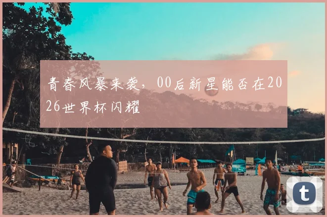 青春风暴来袭，00后新星能否在2026世界杯闪耀