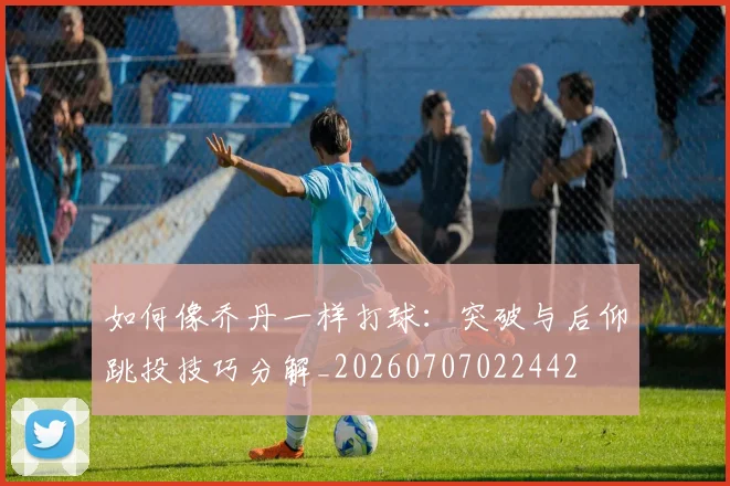 如何像乔丹一样打球:突破与后仰跳投技巧分解_20260707022442