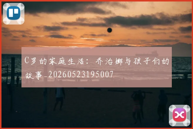 C罗的家庭生活：乔治娜与孩子们的故事_20260523195007