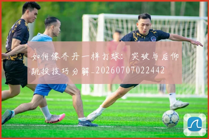 如何像乔丹一样打球:突破与后仰跳投技巧分解_20260707022442