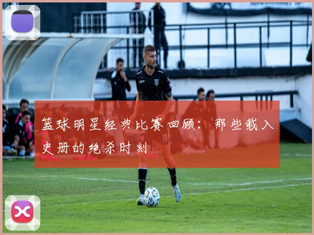 篮球明星经典比赛回顾：那些载入史册的绝杀时刻