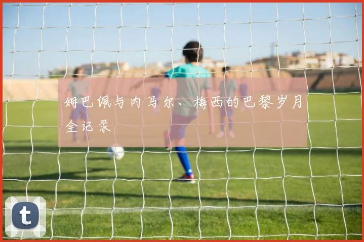姆巴佩与内马尔、梅西的巴黎岁月全记录