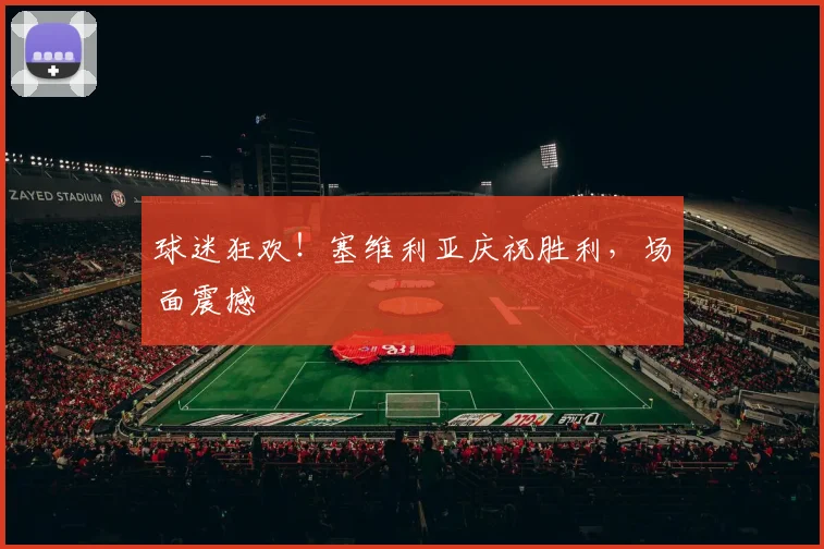 球迷狂欢!塞维利亚庆祝胜利,场面震撼