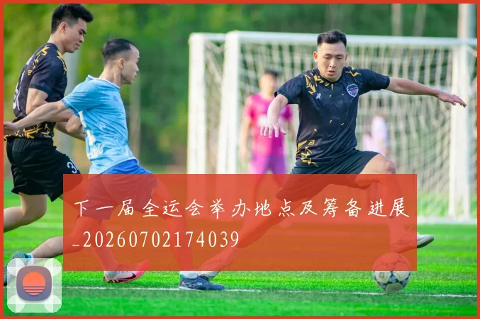 下一届全运会举办地点及筹备进展_20260702174039