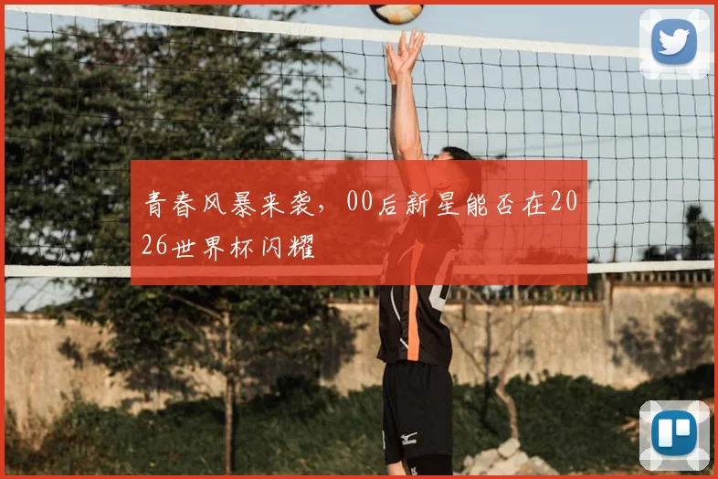 青春风暴来袭,00后新星能否在2026世界杯闪耀