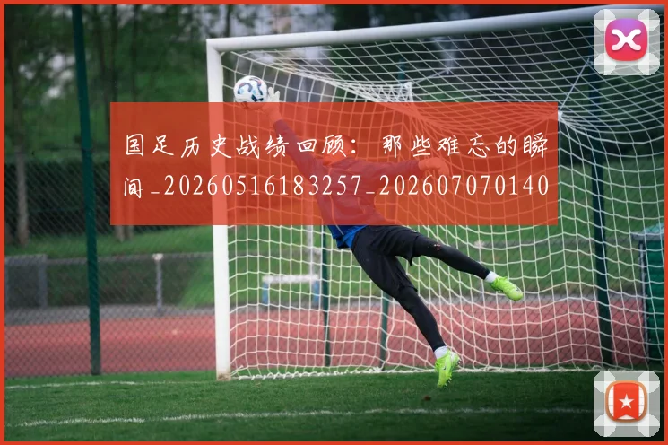 国足历史战绩回顾:那些难忘的瞬间_20260516183257_20260707014003
