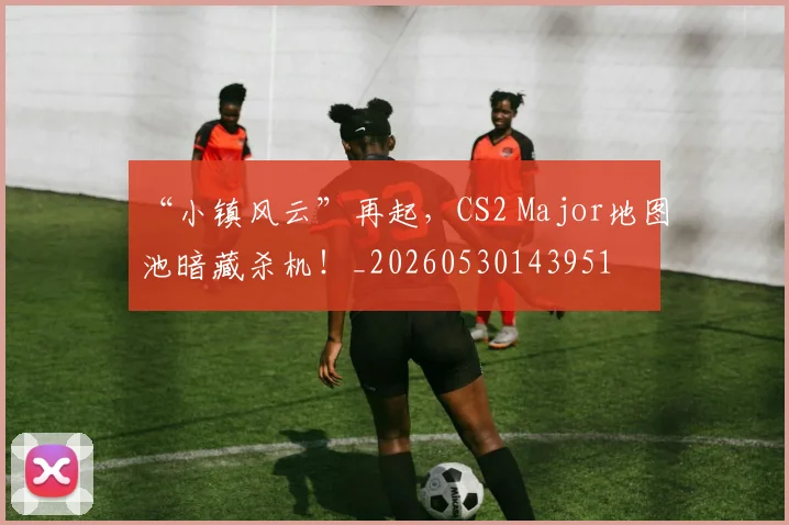 “小镇风云”再起,CS2 Major地图池暗藏杀机!_20260530143951