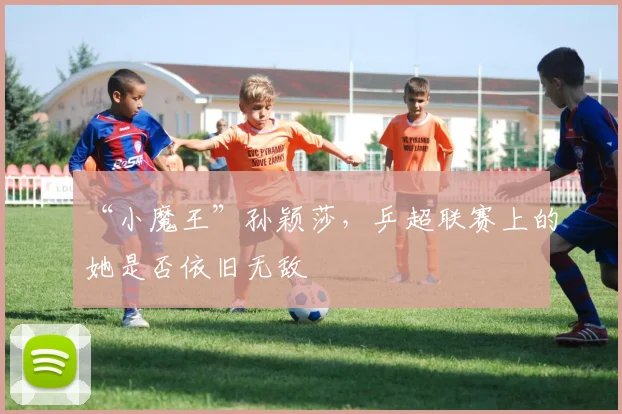 “小魔王”孙颖莎，乒超联赛上的她是否依旧无敌