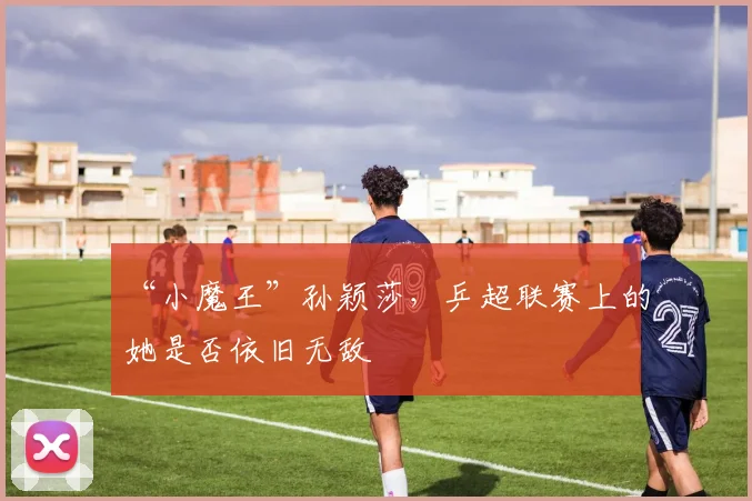 “小魔王”孙颖莎,乒超联赛上的她是否依旧无敌