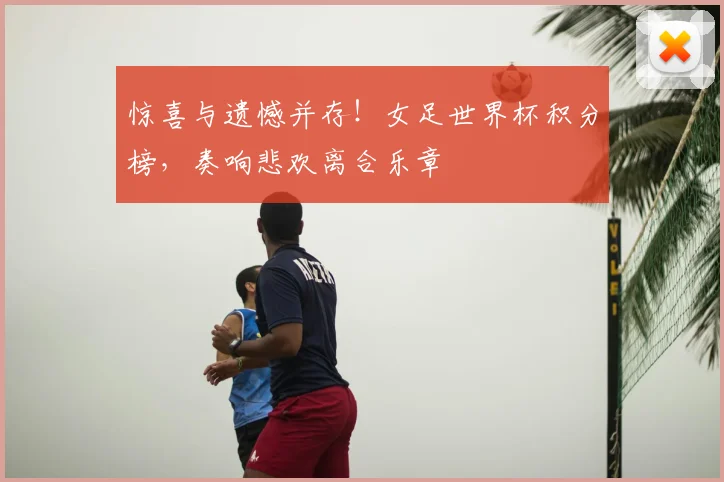 惊喜与遗憾并存！女足世界杯积分榜，奏响悲欢离合乐章