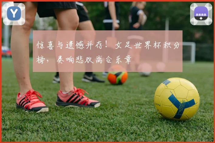 惊喜与遗憾并存！女足世界杯积分榜，奏响悲欢离合乐章