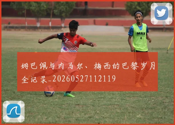 姆巴佩与内马尔、梅西的巴黎岁月全记录_20260527112119