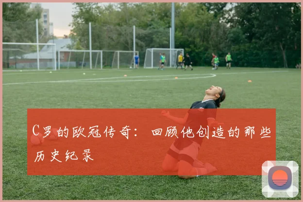 C罗的欧冠传奇：回顾他创造的那些历史纪录