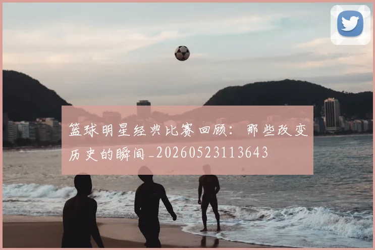 篮球明星经典比赛回顾:那些改变历史的瞬间_20260523113643