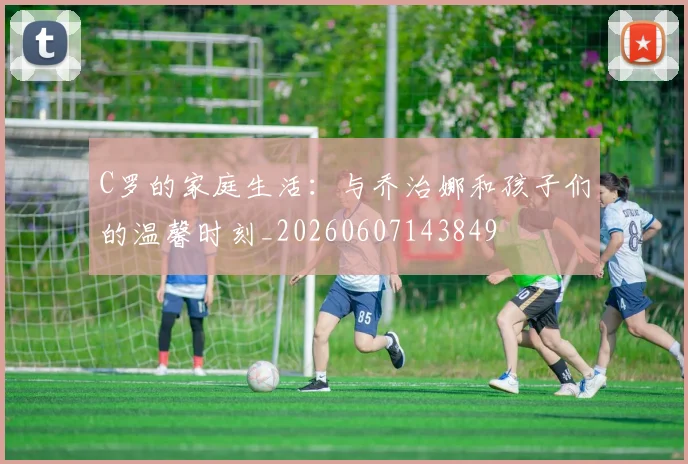 C罗的家庭生活：与乔治娜和孩子们的温馨时刻_20260607143849