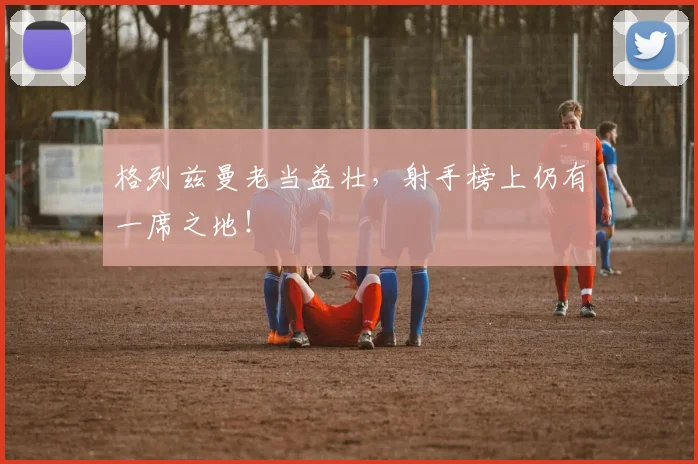 格列兹曼老当益壮，射手榜上仍有一席之地！