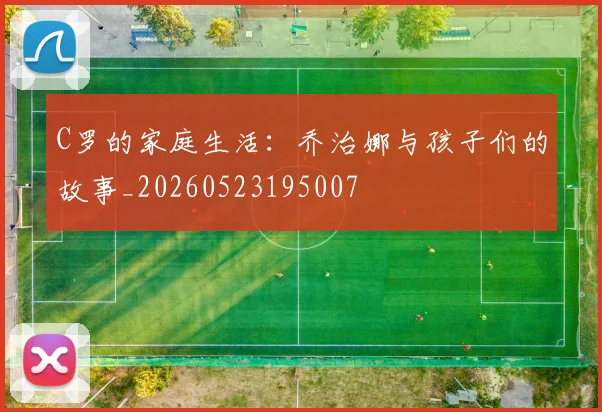 C罗的家庭生活：乔治娜与孩子们的故事_20260523195007