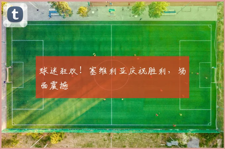 球迷狂欢！塞维利亚庆祝胜利，场面震撼