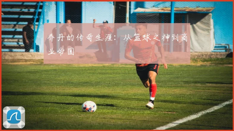 乔丹的传奇生涯：从篮球之神到商业帝国