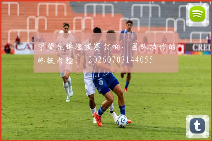 守望先锋选拔赛打响,团队协作的终极考验!_20260707144055