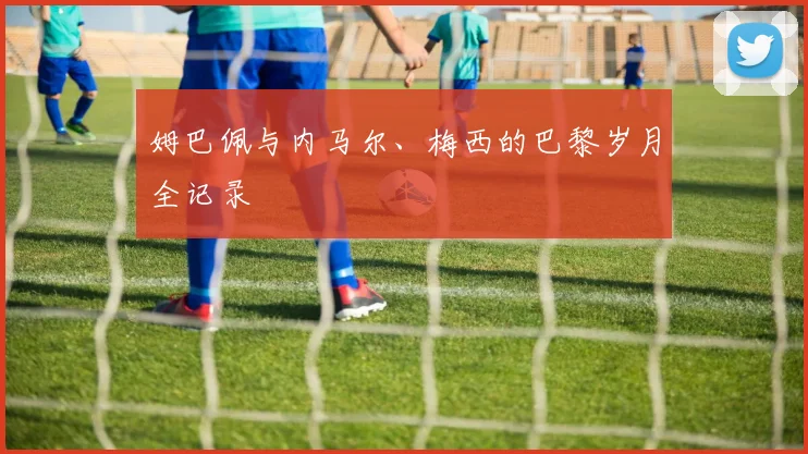 姆巴佩与内马尔、梅西的巴黎岁月全记录