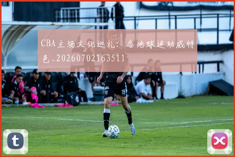 CBA主场文化巡礼：各地球迷助威特色_20260702163511